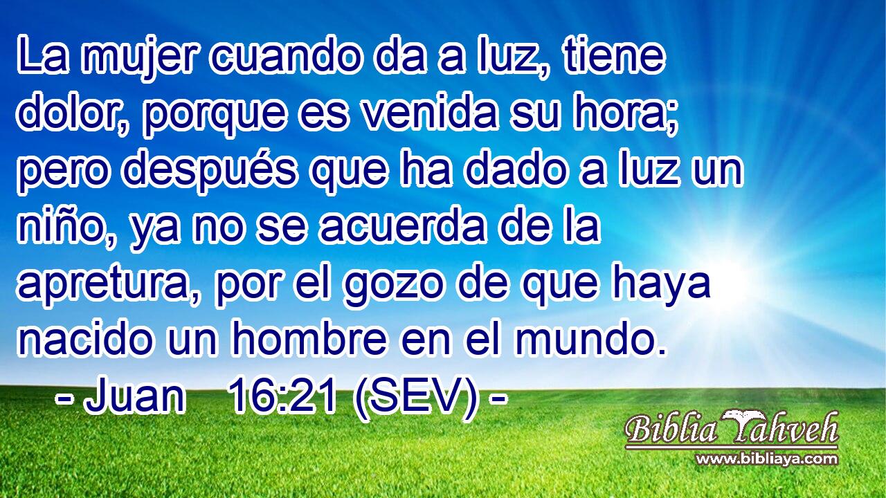 La mujer cuando da a luz, tiene dolor, porque es venida su hora; pero después que ha dado a luz un niño, ya no se acuerda de la apretura, por el gozo de que haya nacido un hombre en el mundo.