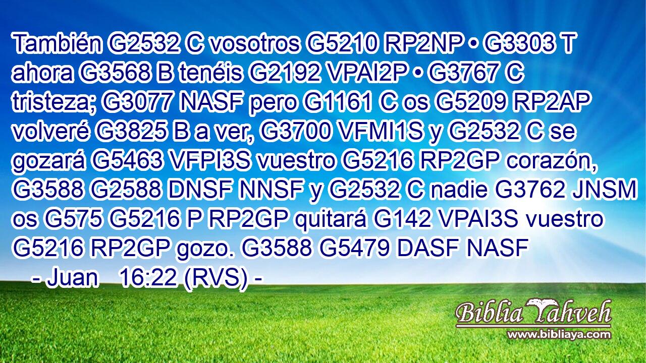 También G2532 C vosotros G5210 RP2NP • G3303 T ahora G3568 B tenéis G2192 VPAI2P • G3767 C tristeza; G3077 NASF pero G1161 C os G5209 RP2AP volveré G3825 B a ver, G3700 VFMI1S y G2532 C se gozará G5463 VFPI3S vuestro G5216 RP2GP corazón, G3588 G2588 DNSF NNSF y G2532 C nadie G3762 JNSM os G575 G5216 P RP2GP quitará G142 VPAI3S vuestro G5216 RP2GP gozo. G3588 G5479 DASF NASF 