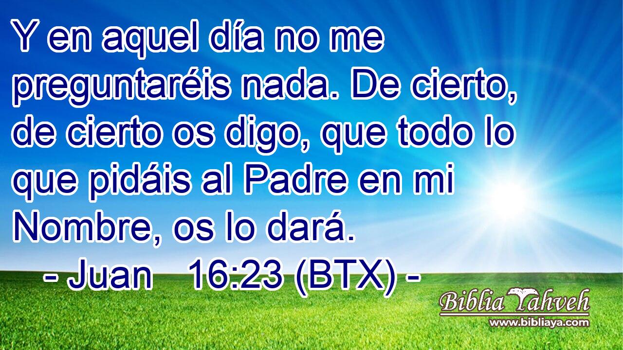 Y en aquel día no me preguntaréis nada. De cierto, de cierto os digo, que todo lo que pidáis al Padre en mi Nombre, os lo dará.