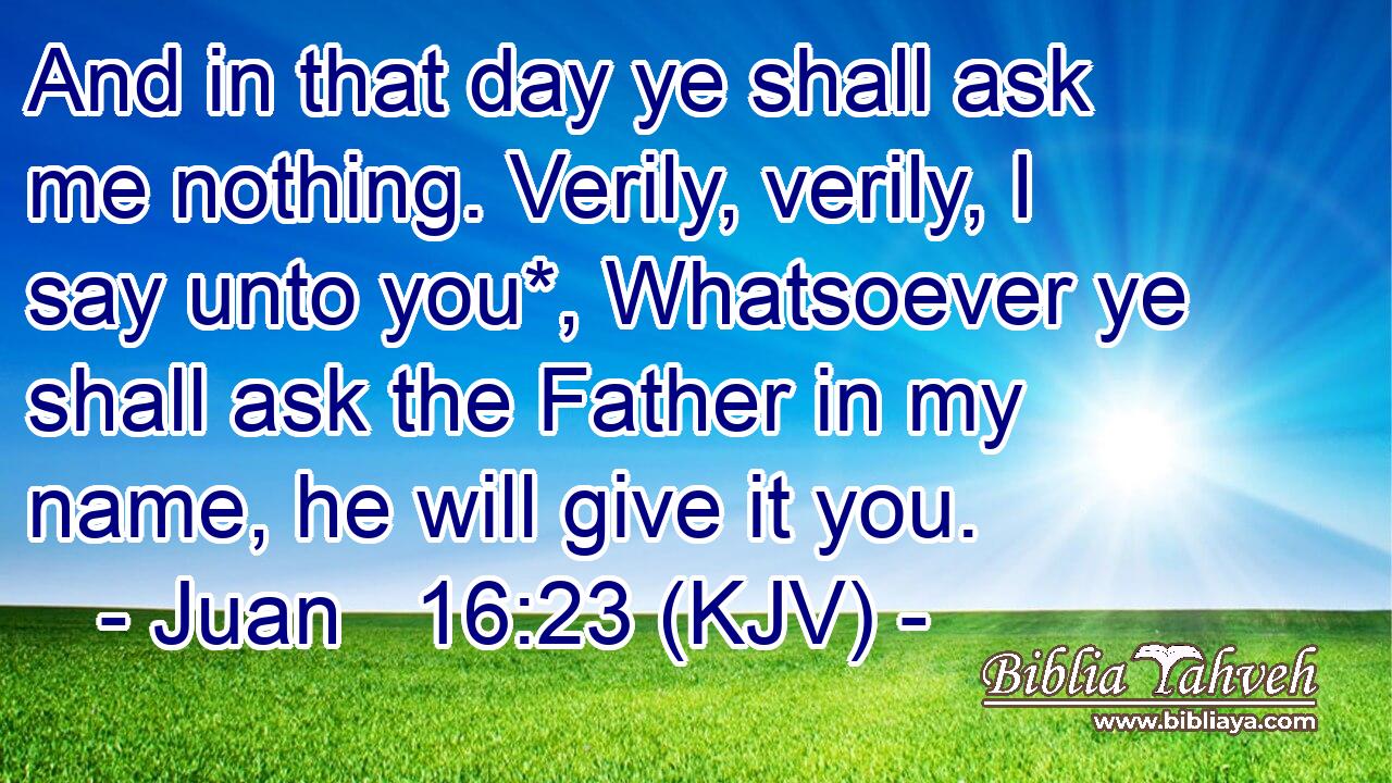 And in that day ye shall ask me nothing. Verily, verily, I say unto you*, Whatsoever ye shall ask the Father in my name, he will give it you.