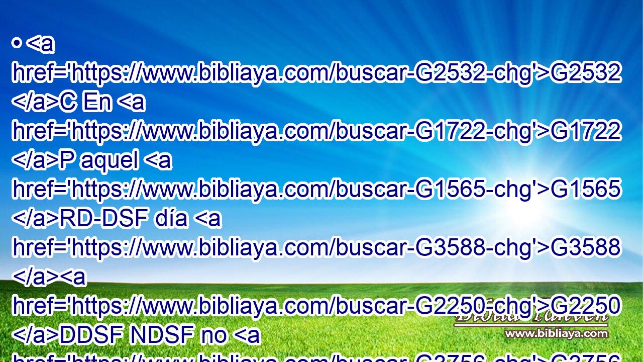 • G2532 C En G1722 P aquel G1565 RD-DSF día G3588 G2250 DDSF NDSF no G3756 T me G1691 RP1AS preguntaréis G2065 VFAI2P nada. G3762 JASN De cierto, G281 XF de cierto G281 XF os G5213 RP2DP digo, G3004 VPAI1S que G302 T todo G3745 RK-APN cuanto G3754 C pidiereis G154 VAAS2P al G3588 DASM Padre G3962 NASM en G1722 P mi G3450 RP1GS nombre, G3588 G3686 DDSN NDSN os G5213 RP2DP lo dará. G1325 VFAI3S 