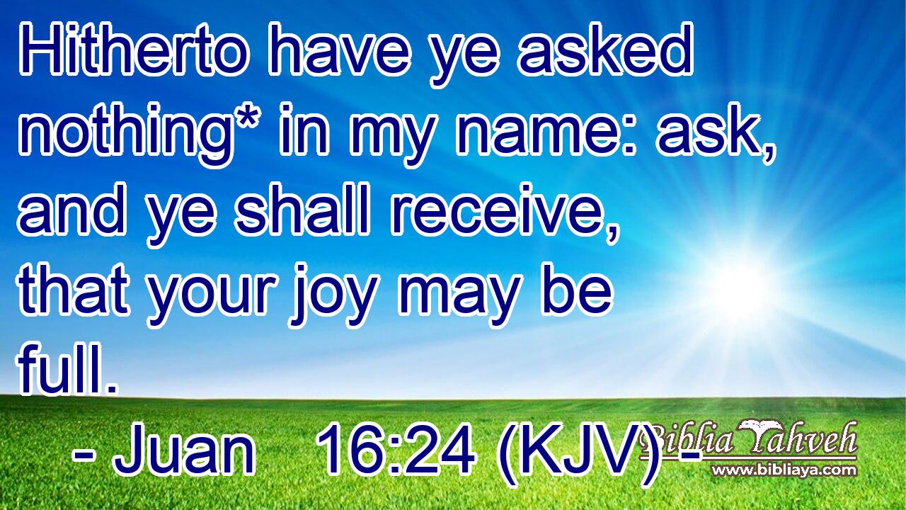 Hitherto have ye asked nothing* in my name: ask, and ye shall receive, that your joy may be full.