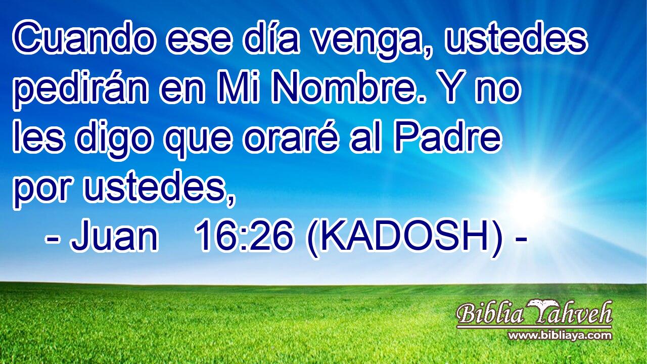  Cuando ese día venga, ustedes pedirán en Mi Nombre. Y no les digo que oraré al Padre por ustedes, 