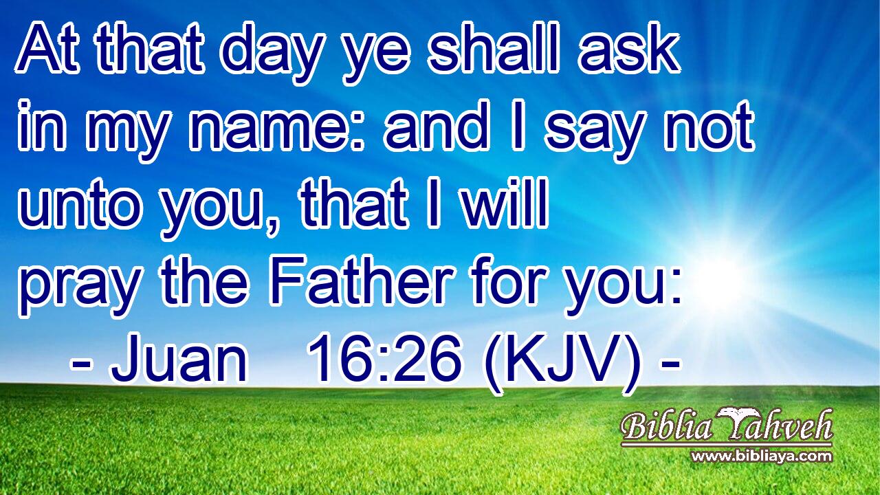 At that day ye shall ask in my name: and I say not unto you, that I will pray the Father for you: