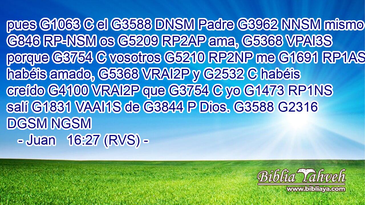 pues G1063 C el G3588 DNSM Padre G3962 NNSM mismo G846 RP-NSM os G5209 RP2AP ama, G5368 VPAI3S porque G3754 C vosotros G5210 RP2NP me G1691 RP1AS habéis amado, G5368 VRAI2P y G2532 C habéis creído G4100 VRAI2P que G3754 C yo G1473 RP1NS salí G1831 VAAI1S de G3844 P Dios. G3588 G2316 DGSM NGSM 