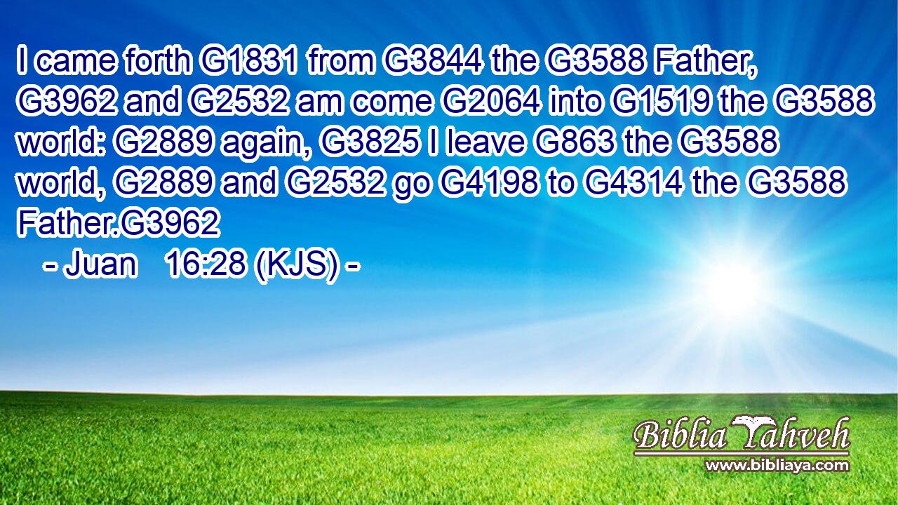 I came forth G1831 from G3844 the G3588 Father, G3962 and G2532 am come G2064 into G1519 the G3588 world: G2889 again, G3825 I leave G863 the G3588 world, G2889 and G2532 go G4198 to G4314 the G3588 Father.G3962