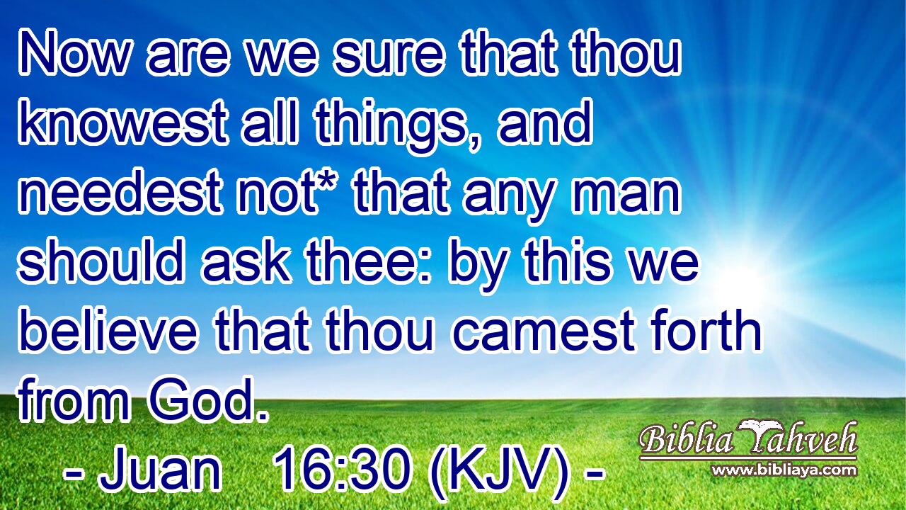 Now are we sure that thou knowest all things, and needest not* that any man should ask thee: by this we believe that thou camest forth from God.