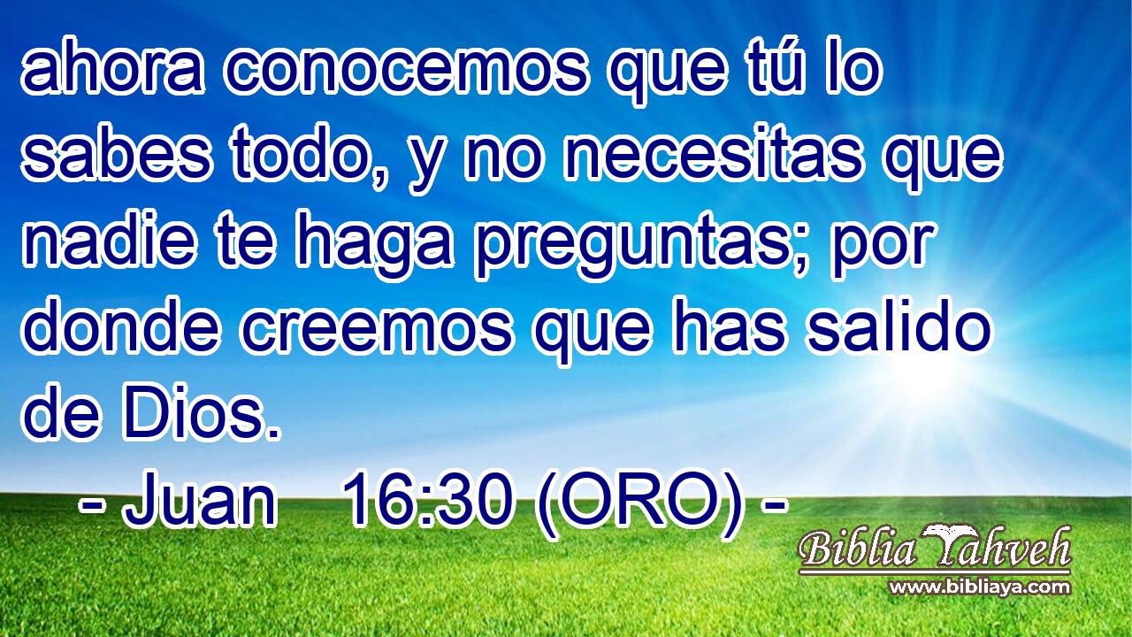  ahora conocemos que tú lo sabes todo, y no necesitas que nadie te haga preguntas; por donde creemos que has salido de Dios. 