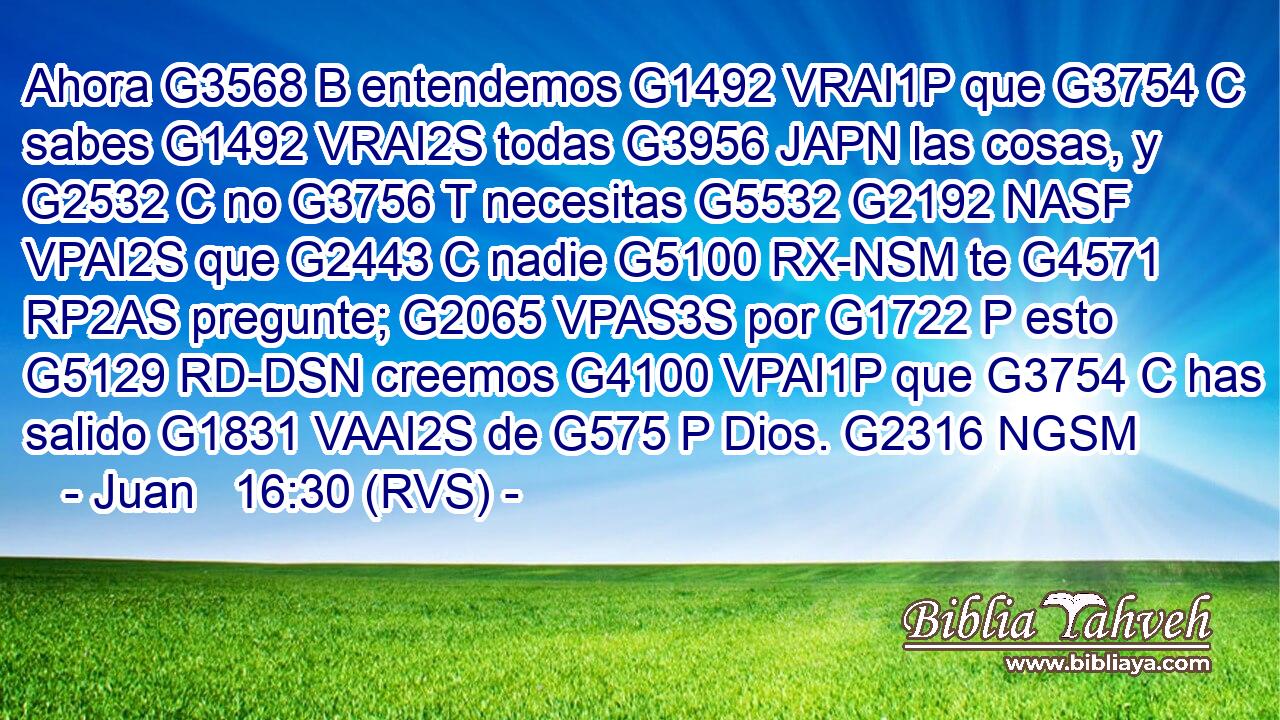 Ahora G3568 B entendemos G1492 VRAI1P que G3754 C sabes G1492 VRAI2S todas G3956 JAPN las cosas, y G2532 C no G3756 T necesitas G5532 G2192 NASF VPAI2S que G2443 C nadie G5100 RX-NSM te G4571 RP2AS pregunte; G2065 VPAS3S por G1722 P esto G5129 RD-DSN creemos G4100 VPAI1P que G3754 C has salido G1831 VAAI2S de G575 P Dios. G2316 NGSM 