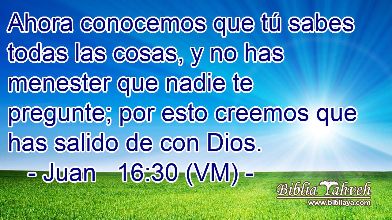  Ahora conocemos que tú sabes todas las cosas, y no has menester que nadie te pregunte; por esto creemos que has salido de con Dios. 