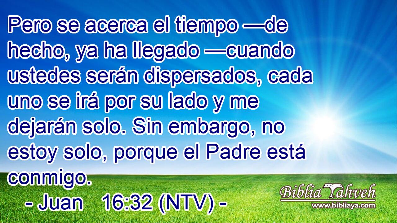 Pero se acerca el tiempo —de hecho, ya ha llegado —cuando ustedes serán dispersados, cada uno se irá por su lado y me dejarán solo. Sin embargo, no estoy solo, porque el Padre está conmigo.