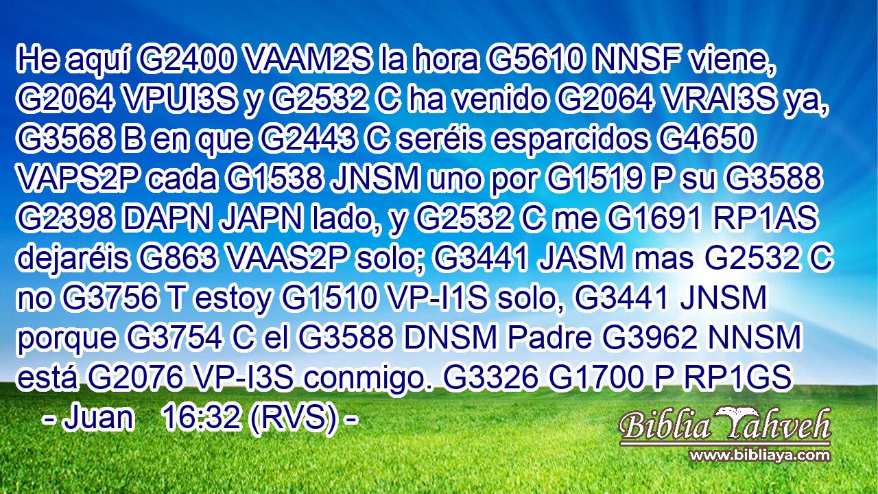 He aquí G2400 VAAM2S la hora G5610 NNSF viene, G2064 VPUI3S y G2532 C ha venido G2064 VRAI3S ya, G3568 B en que G2443 C seréis esparcidos G4650 VAPS2P cada G1538 JNSM uno por G1519 P su G3588 G2398 DAPN JAPN lado, y G2532 C me G1691 RP1AS dejaréis G863 VAAS2P solo; G3441 JASM mas G2532 C no G3756 T estoy G1510 VP-I1S solo, G3441 JNSM porque G3754 C el G3588 DNSM Padre G3962 NNSM está G2076 VP-I3S conmigo. G3326 G1700 P RP1GS 