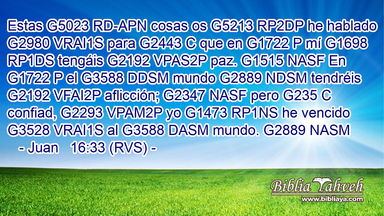 Estas G5023 RD-APN cosas os G5213 RP2DP he hablado G2980 VRAI1S para G2443 C que en G1722 P mí G1698 RP1DS tengáis G2192 VPAS2P paz. G1515 NASF En G1722 P el G3588 DDSM mundo G2889 NDSM tendréis G2192 VFAI2P aflicción; G2347 NASF pero G235 C confiad, G2293 VPAM2P yo G1473 RP1NS he vencido G3528 VRAI1S al G3588 DASM mundo. G2889 NASM 