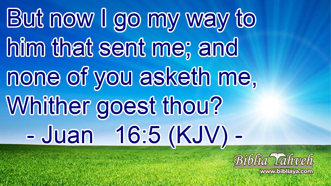 But now I go my way to him that sent me; and none of you asketh me, Whither goest thou?