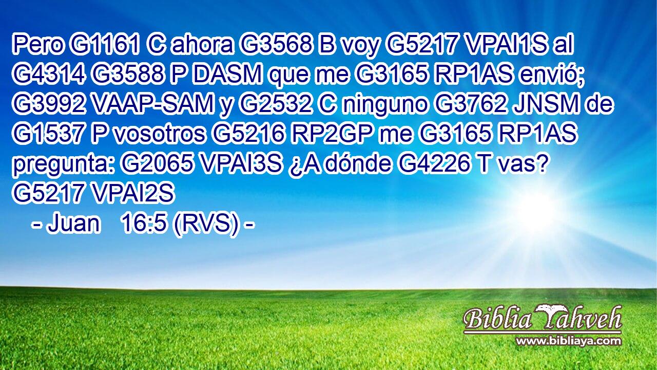 Pero G1161 C ahora G3568 B voy G5217 VPAI1S al G4314 G3588 P DASM que me G3165 RP1AS envió; G3992 VAAP-SAM y G2532 C ninguno G3762 JNSM de G1537 P vosotros G5216 RP2GP me G3165 RP1AS pregunta: G2065 VPAI3S ¿A dónde G4226 T vas? G5217 VPAI2S 