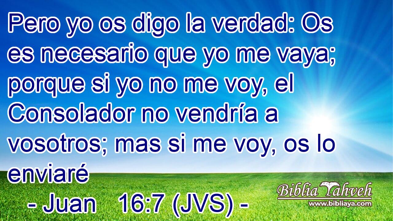 Pero yo os digo la verdad: Os es necesario que yo me vaya; porque si yo no me voy, el Consolador no vendría a vosotros; mas si me voy, os lo enviaré