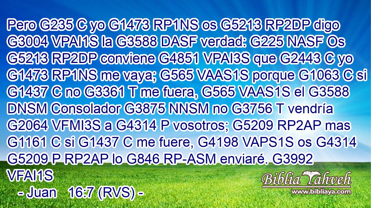 Pero G235 C yo G1473 RP1NS os G5213 RP2DP digo G3004 VPAI1S la G3588 DASF verdad: G225 NASF Os G5213 RP2DP conviene G4851 VPAI3S que G2443 C yo G1473 RP1NS me vaya; G565 VAAS1S porque G1063 C si G1437 C no G3361 T me fuera, G565 VAAS1S el G3588 DNSM Consolador G3875 NNSM no G3756 T vendría G2064 VFMI3S a G4314 P vosotros; G5209 RP2AP mas G1161 C si G1437 C me fuere, G4198 VAPS1S os G4314 G5209 P RP2AP lo G846 RP-ASM enviaré. G3992 VFAI1S 