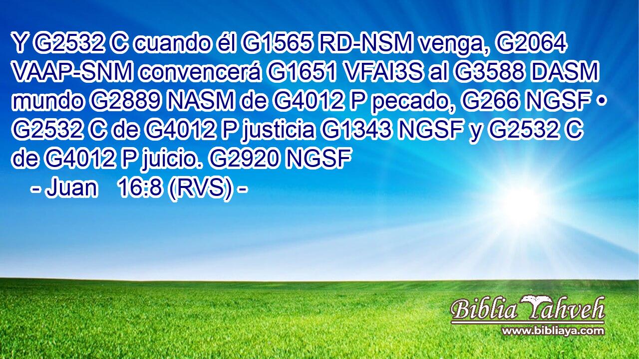 Y G2532 C cuando él G1565 RD-NSM venga, G2064 VAAP-SNM convencerá G1651 VFAI3S al G3588 DASM mundo G2889 NASM de G4012 P pecado, G266 NGSF • G2532 C de G4012 P justicia G1343 NGSF y G2532 C de G4012 P juicio. G2920 NGSF 