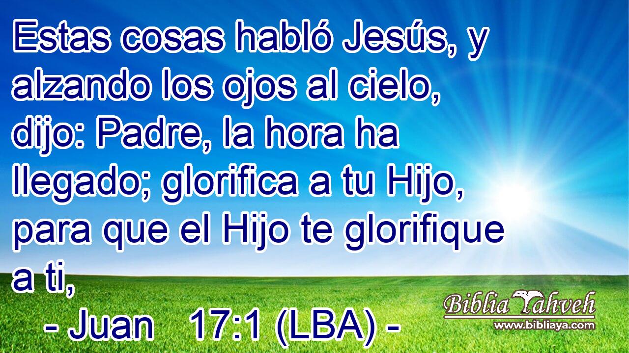 Estas cosas habló Jesús, y alzando los ojos al cielo, dijo: Padre, la hora ha llegado; glorifica a tu Hijo, para que el Hijo te glorifique a ti,