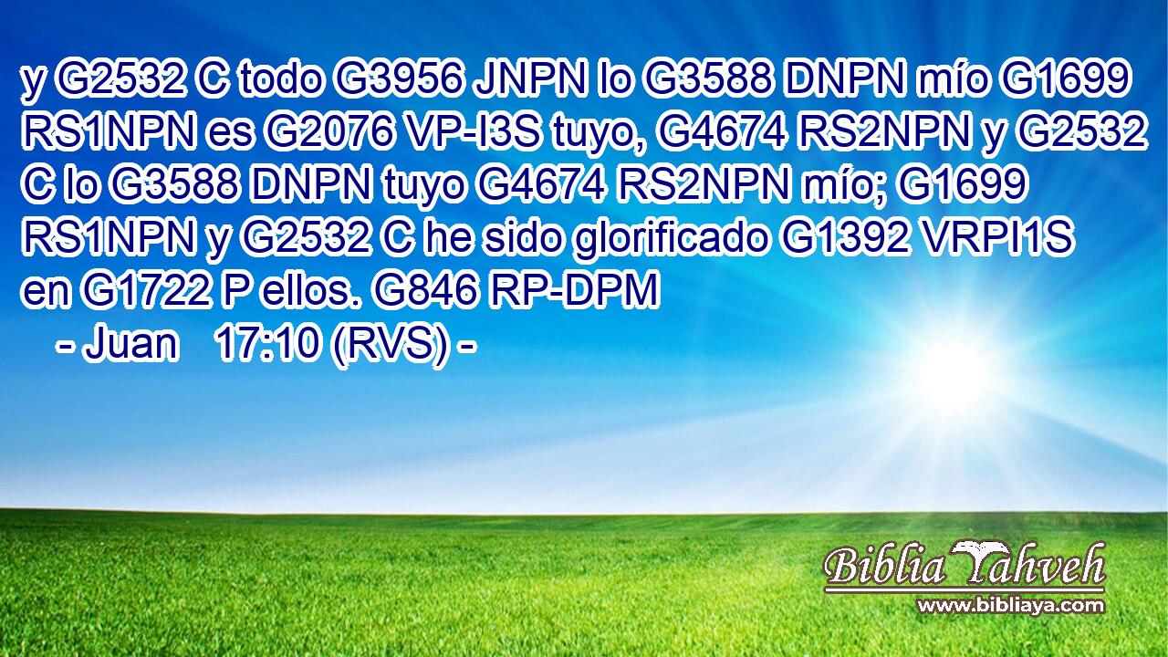 y G2532 C todo G3956 JNPN lo G3588 DNPN mío G1699 RS1NPN es G2076 VP-I3S tuyo, G4674 RS2NPN y G2532 C lo G3588 DNPN tuyo G4674 RS2NPN mío; G1699 RS1NPN y G2532 C he sido glorificado G1392 VRPI1S en G1722 P ellos. G846 RP-DPM 