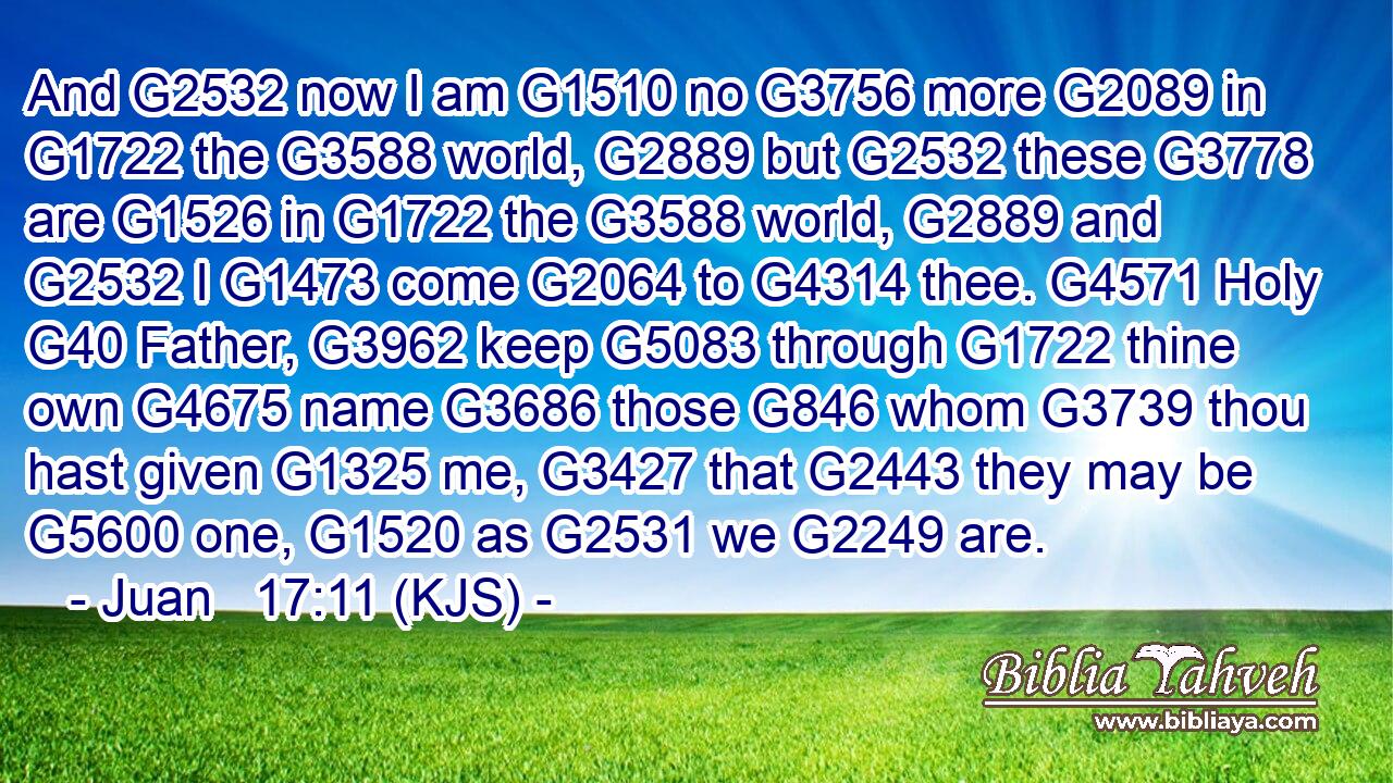 And G2532 now I am G1510 no G3756 more G2089 in G1722 the G3588 world, G2889 but G2532 these G3778 are G1526 in G1722 the G3588 world, G2889 and G2532 I G1473 come G2064 to G4314 thee. G4571 Holy G40 Father, G3962 keep G5083 through G1722 thine own G4675 name G3686 those G846 whom G3739 thou hast given G1325 me, G3427 that G2443 they may be G5600 one, G1520 as G2531 we G2249 are.