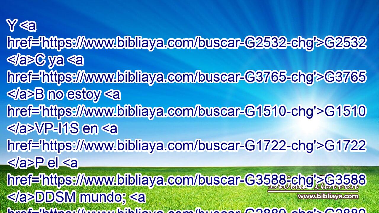 Y G2532 C ya G3765 B no estoy G1510 VP-I1S en G1722 P el G3588 DDSM mundo; G2889 NDSM mas G2532 C éstos G3778 RD-NPM están G1526 VP-I3P en G1722 P el G3588 DDSM mundo, G2889 NDSM y G2532 C yo G1473 RP1NS voy G2064 VPUI1S a G4314 P ti. G4571 RP2AS Padre G3962 NVSM santo, G40 JVSM a los G3739 RR-APM que me G3427 RP1DS has dado, G1325 VRAI2S guárdalos G5083 G846 VAAM2S RP-APM en G1722 P tu G4675 RP2GS nombre, G3588 G3686 DDSN NDSN para G2443 C que sean G5600 V
