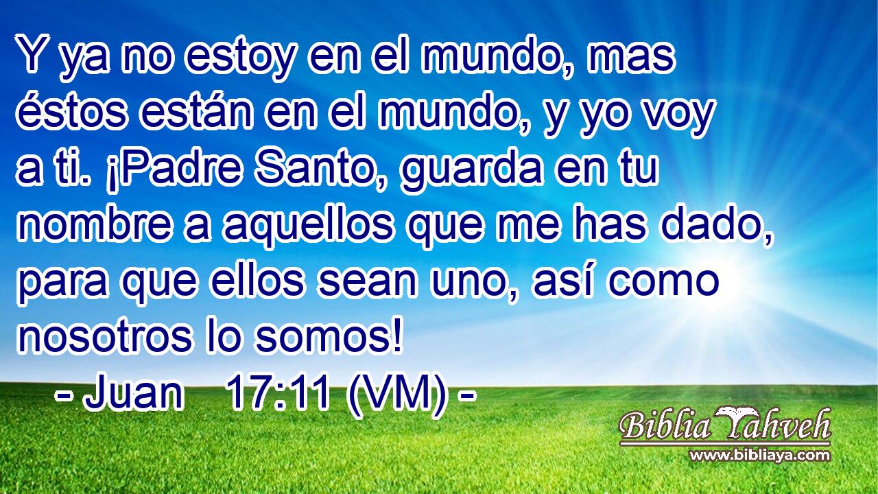  Y ya no estoy en el mundo, mas éstos están en el mundo, y yo voy a ti. ¡Padre Santo, guarda en tu nombre a aquellos que me has dado, para que ellos sean uno, así como nosotros lo somos! 