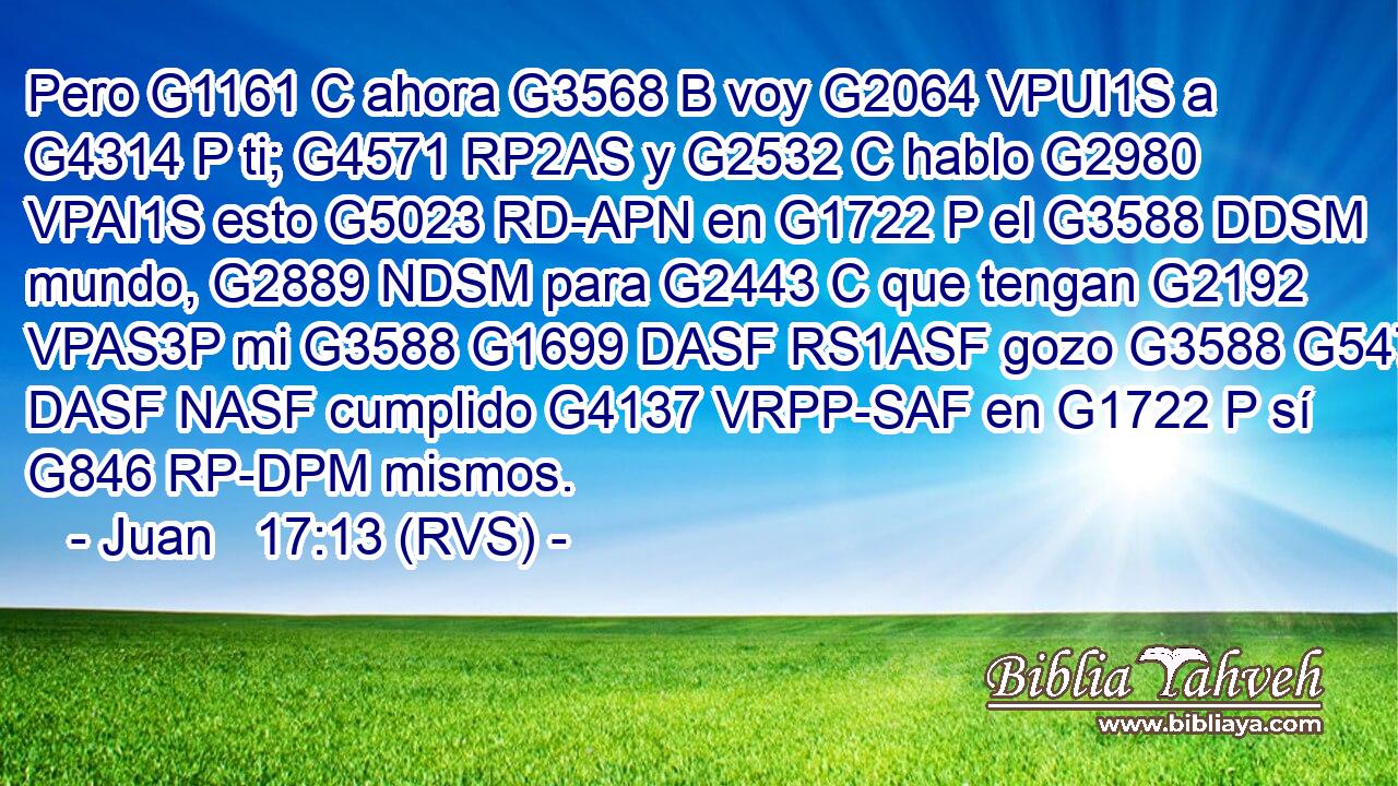 Pero G1161 C ahora G3568 B voy G2064 VPUI1S a G4314 P ti; G4571 RP2AS y G2532 C hablo G2980 VPAI1S esto G5023 RD-APN en G1722 P el G3588 DDSM mundo, G2889 NDSM para G2443 C que tengan G2192 VPAS3P mi G3588 G1699 DASF RS1ASF gozo G3588 G5479 DASF NASF cumplido G4137 VRPP-SAF en G1722 P sí G846 RP-DPM mismos. 