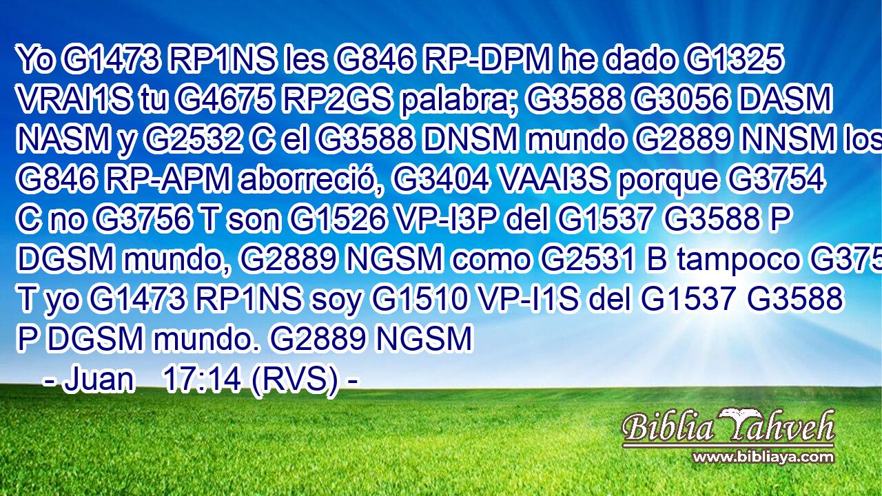 Yo G1473 RP1NS les G846 RP-DPM he dado G1325 VRAI1S tu G4675 RP2GS palabra; G3588 G3056 DASM NASM y G2532 C el G3588 DNSM mundo G2889 NNSM los G846 RP-APM aborreció, G3404 VAAI3S porque G3754 C no G3756 T son G1526 VP-I3P del G1537 G3588 P DGSM mundo, G2889 NGSM como G2531 B tampoco G3756 T yo G1473 RP1NS soy G1510 VP-I1S del G1537 G3588 P DGSM mundo. G2889 NGSM 