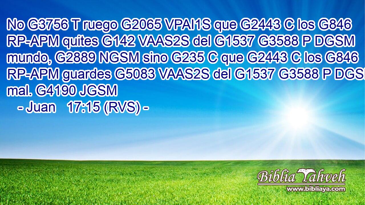 No G3756 T ruego G2065 VPAI1S que G2443 C los G846 RP-APM quites G142 VAAS2S del G1537 G3588 P DGSM mundo, G2889 NGSM sino G235 C que G2443 C los G846 RP-APM guardes G5083 VAAS2S del G1537 G3588 P DGSM mal. G4190 JGSM 