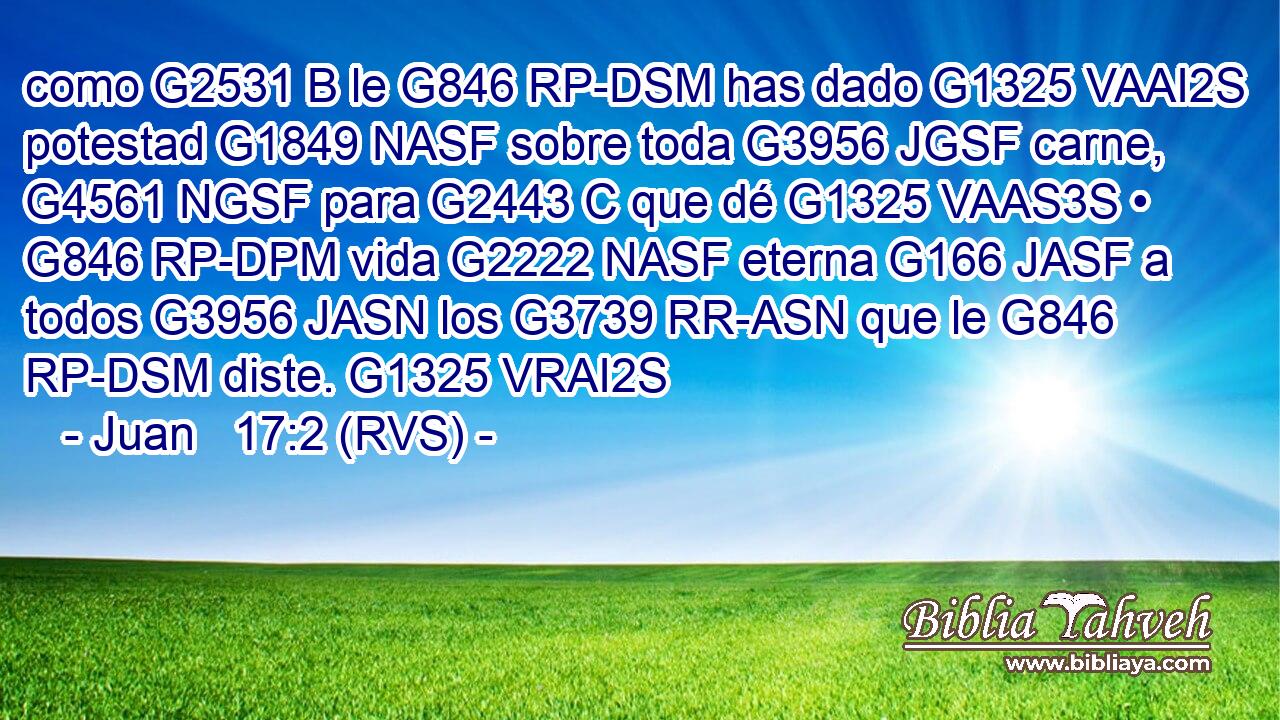 como G2531 B le G846 RP-DSM has dado G1325 VAAI2S potestad G1849 NASF sobre toda G3956 JGSF carne, G4561 NGSF para G2443 C que dé G1325 VAAS3S • G846 RP-DPM vida G2222 NASF eterna G166 JASF a todos G3956 JASN los G3739 RR-ASN que le G846 RP-DSM diste. G1325 VRAI2S 