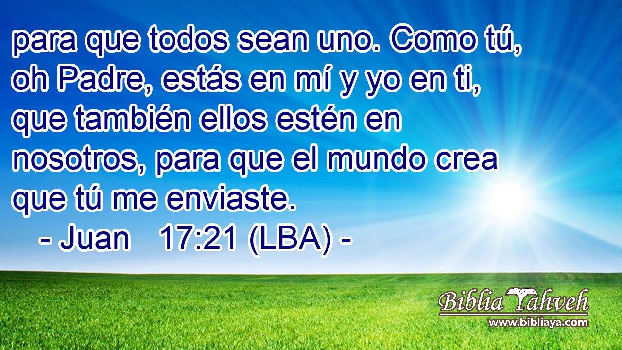 para que todos sean uno. Como tú, oh Padre, estás en mí y yo en ti, que también ellos estén en nosotros, para que el mundo crea que tú me enviaste.