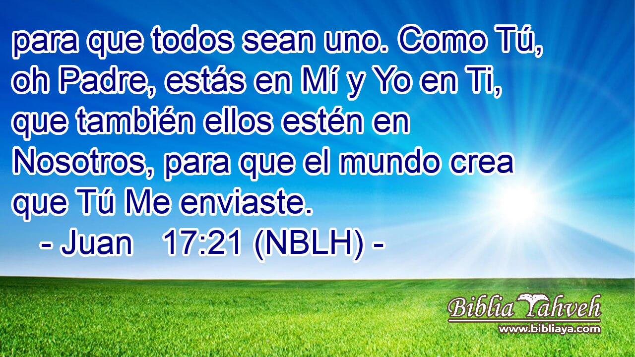  para que todos sean uno. Como Tú, oh Padre, estás en Mí y Yo en Ti, que también ellos estén en Nosotros, para que el mundo crea que Tú Me enviaste. 