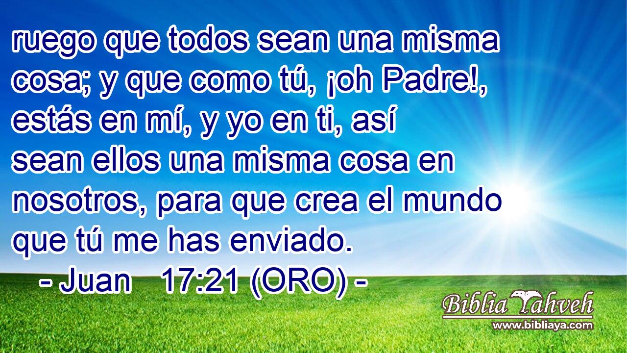  ruego que todos sean una misma cosa; y que como tú, ¡oh Padre!, estás en mí, y yo en ti, así sean ellos una misma cosa en nosotros, para que crea el mundo que tú me has enviado. 
