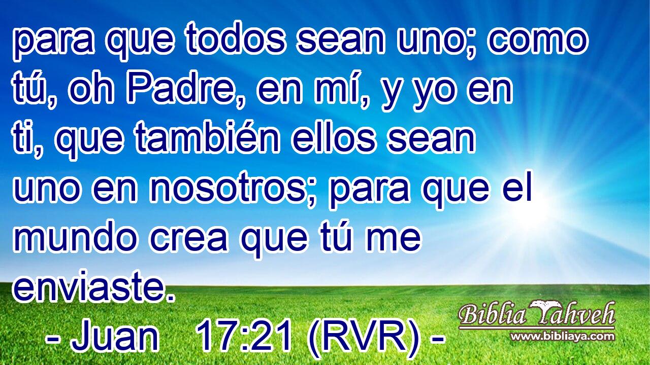para que todos sean uno; como tú, oh Padre, en mí, y yo en ti, que también ellos sean uno en nosotros; para que el mundo crea que tú me enviaste.