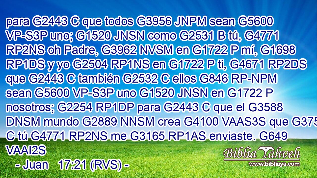 para G2443 C que todos G3956 JNPM sean G5600 VP-S3P uno; G1520 JNSN como G2531 B tú, G4771 RP2NS oh Padre, G3962 NVSM en G1722 P mí, G1698 RP1DS y yo G2504 RP1NS en G1722 P ti, G4671 RP2DS que G2443 C también G2532 C ellos G846 RP-NPM sean G5600 VP-S3P uno G1520 JNSN en G1722 P nosotros; G2254 RP1DP para G2443 C que el G3588 DNSM mundo G2889 NNSM crea G4100 VAAS3S que G3754 C tú G4771 RP2NS me G3165 RP1AS enviaste. G649 VAAI2S 