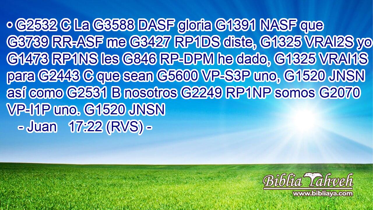 • G2532 C La G3588 DASF gloria G1391 NASF que G3739 RR-ASF me G3427 RP1DS diste, G1325 VRAI2S yo G1473 RP1NS les G846 RP-DPM he dado, G1325 VRAI1S para G2443 C que sean G5600 VP-S3P uno, G1520 JNSN así como G2531 B nosotros G2249 RP1NP somos G2070 VP-I1P uno. G1520 JNSN 
