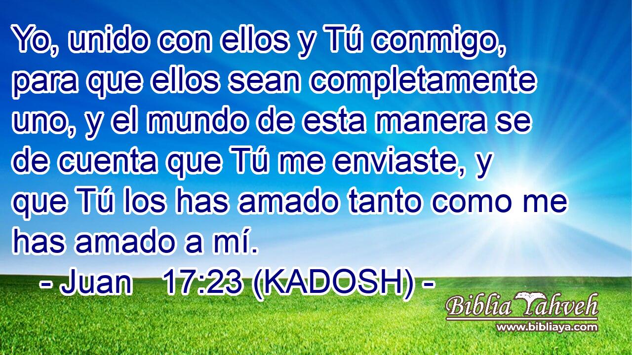  Yo, unido con ellos y Tú conmigo, para que ellos sean completamente uno, y el mundo de esta manera se de cuenta que Tú me enviaste, y que Tú los has amado tanto como me has amado a mí. 