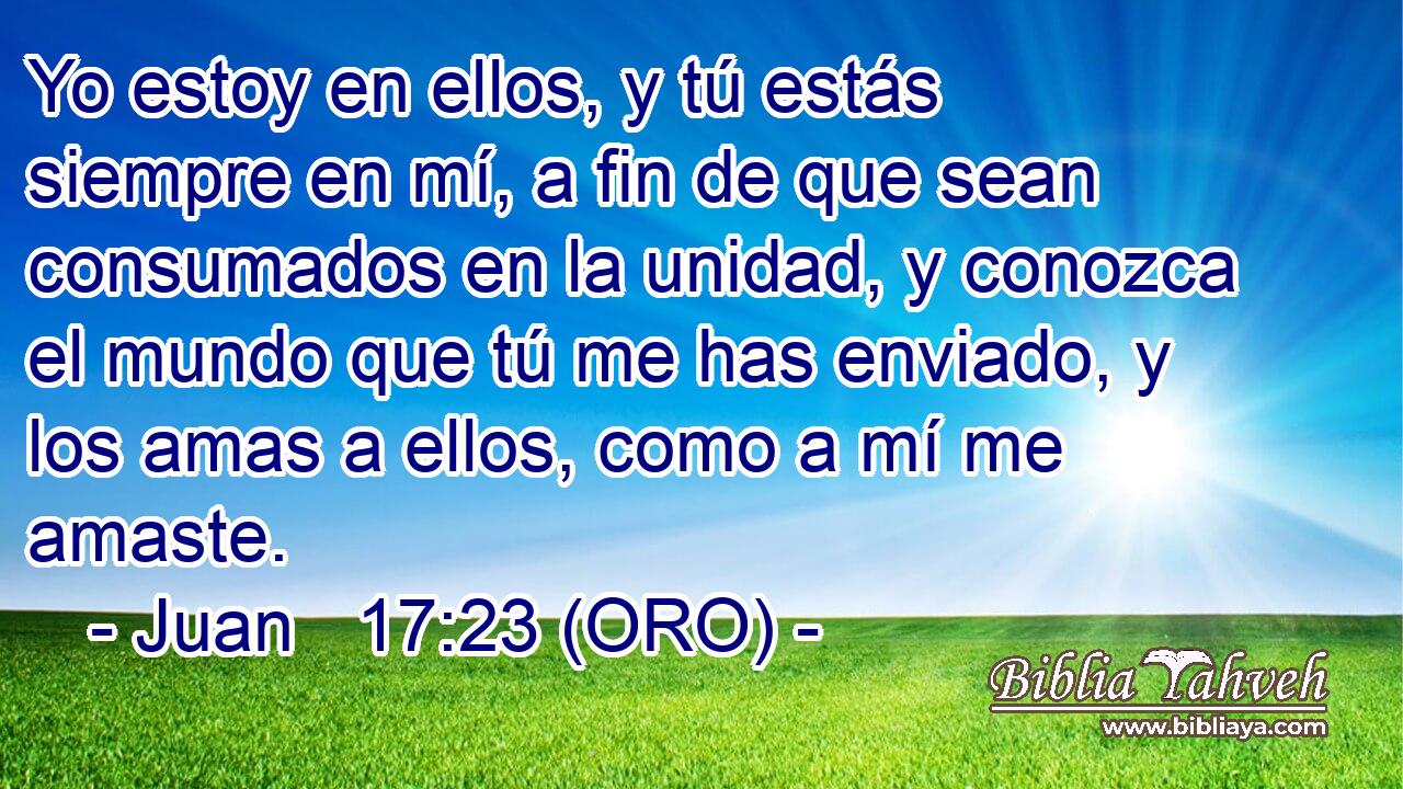  Yo estoy en ellos, y tú estás siempre en mí, a fin de que sean consumados en la unidad, y conozca el mundo que tú me has enviado, y los amas a ellos, como a mí me amaste. 