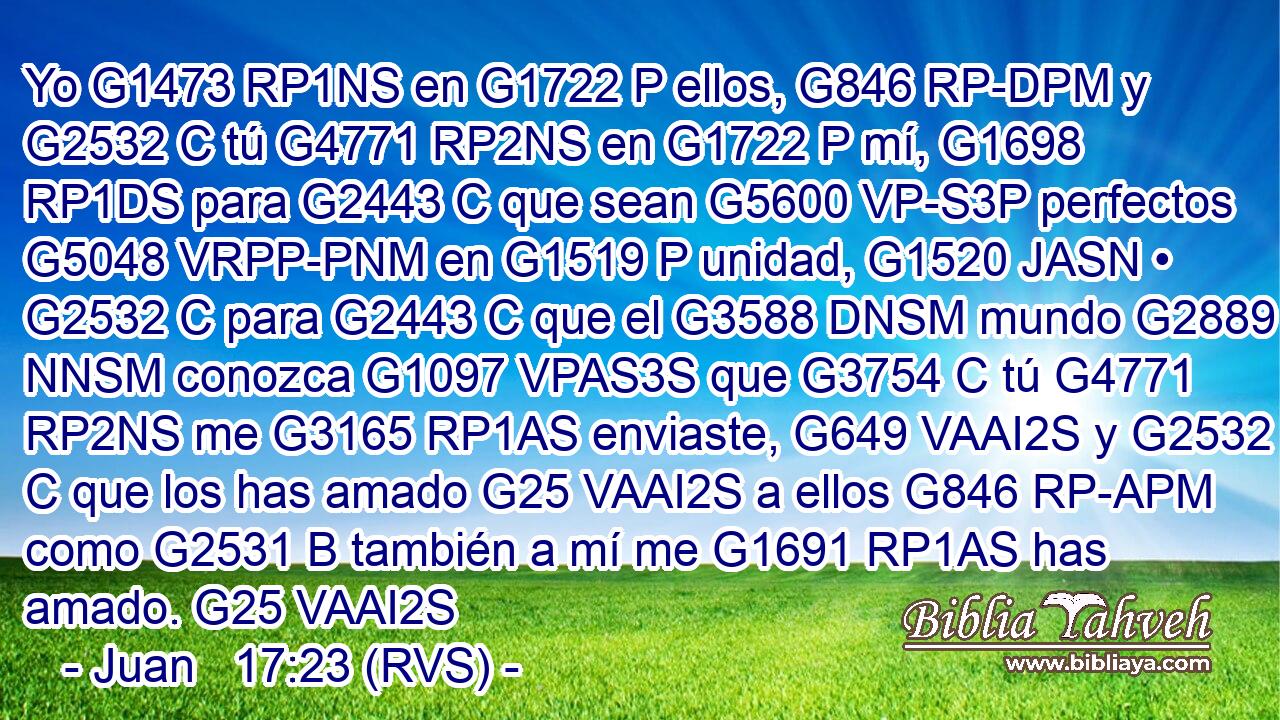 Yo G1473 RP1NS en G1722 P ellos, G846 RP-DPM y G2532 C tú G4771 RP2NS en G1722 P mí, G1698 RP1DS para G2443 C que sean G5600 VP-S3P perfectos G5048 VRPP-PNM en G1519 P unidad, G1520 JASN • G2532 C para G2443 C que el G3588 DNSM mundo G2889 NNSM conozca G1097 VPAS3S que G3754 C tú G4771 RP2NS me G3165 RP1AS enviaste, G649 VAAI2S y G2532 C que los has amado G25 VAAI2S a ellos G846 RP-APM como G2531 B también a mí me G1691 RP1AS has amado. G25 VAAI2S 