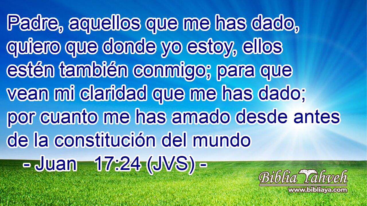 Padre, aquellos que me has dado, quiero que donde yo estoy, ellos estén también conmigo; para que vean mi claridad que me has dado; por cuanto me has amado desde antes de la constitución del mundo