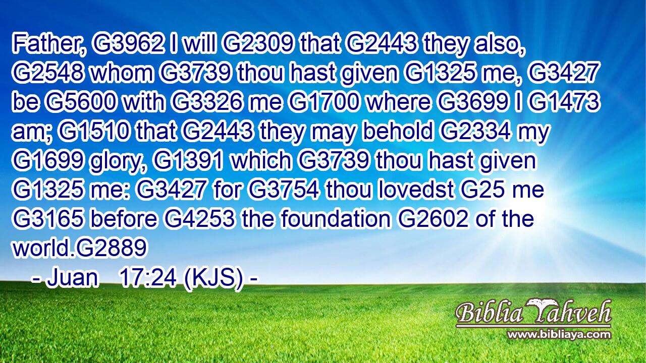 Father, G3962 I will G2309 that G2443 they also, G2548 whom G3739 thou hast given G1325 me, G3427 be G5600 with G3326 me G1700 where G3699 I G1473 am; G1510 that G2443 they may behold G2334 my G1699 glory, G1391 which G3739 thou hast given G1325 me: G3427 for G3754 thou lovedst G25 me G3165 before G4253 the foundation G2602 of the world.G2889