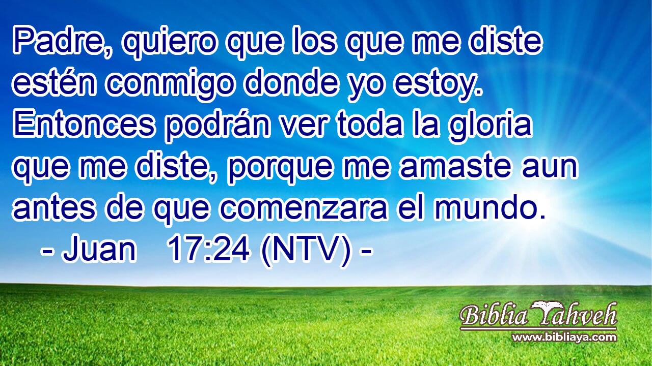 Padre, quiero que los que me diste estén conmigo donde yo estoy. Entonces podrán ver toda la gloria que me diste, porque me amaste aun antes de que comenzara el mundo.