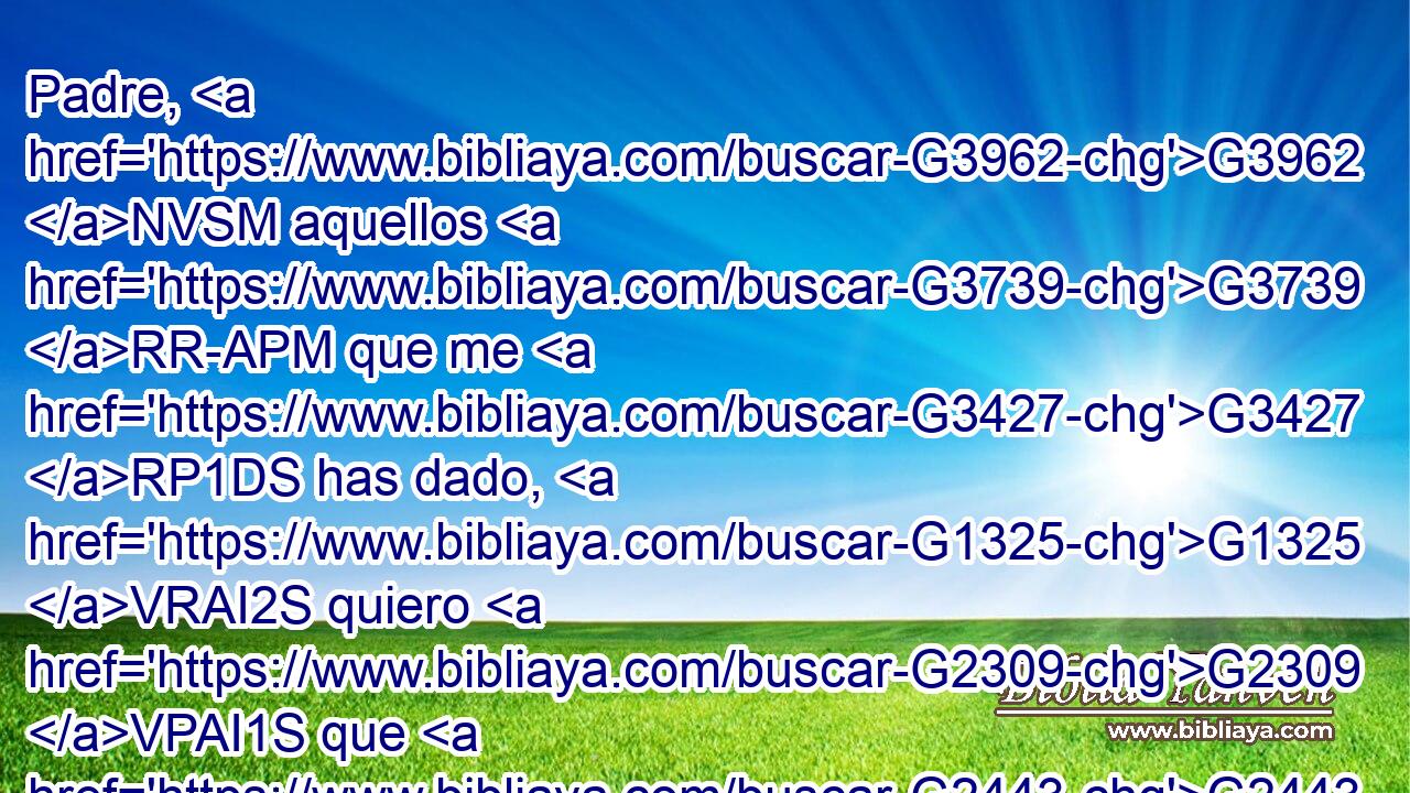 Padre, G3962 NVSM aquellos G3739 RR-APM que me G3427 RP1DS has dado, G1325 VRAI2S quiero G2309 VPAI1S que G2443 C donde G3699 B yo G1473 RP1NS estoy, G1510 VP-I1S también ellos G2548 RD-NPM estén G5600 VP-S3P conmigo, G3326 G1700 P RP1GS para G2443 C que vean G2334 VPAS3P mi G3588 G1699 DASF RS1ASF gloria G3588 G1391 DASF NASF que G3739 RR-ASF me G3427 RP1DS has dado; G1325 VAAI2S porque G3754 C me G3165 RP1AS has amado G25 VAAI2S desde antes G4253 P de la funda