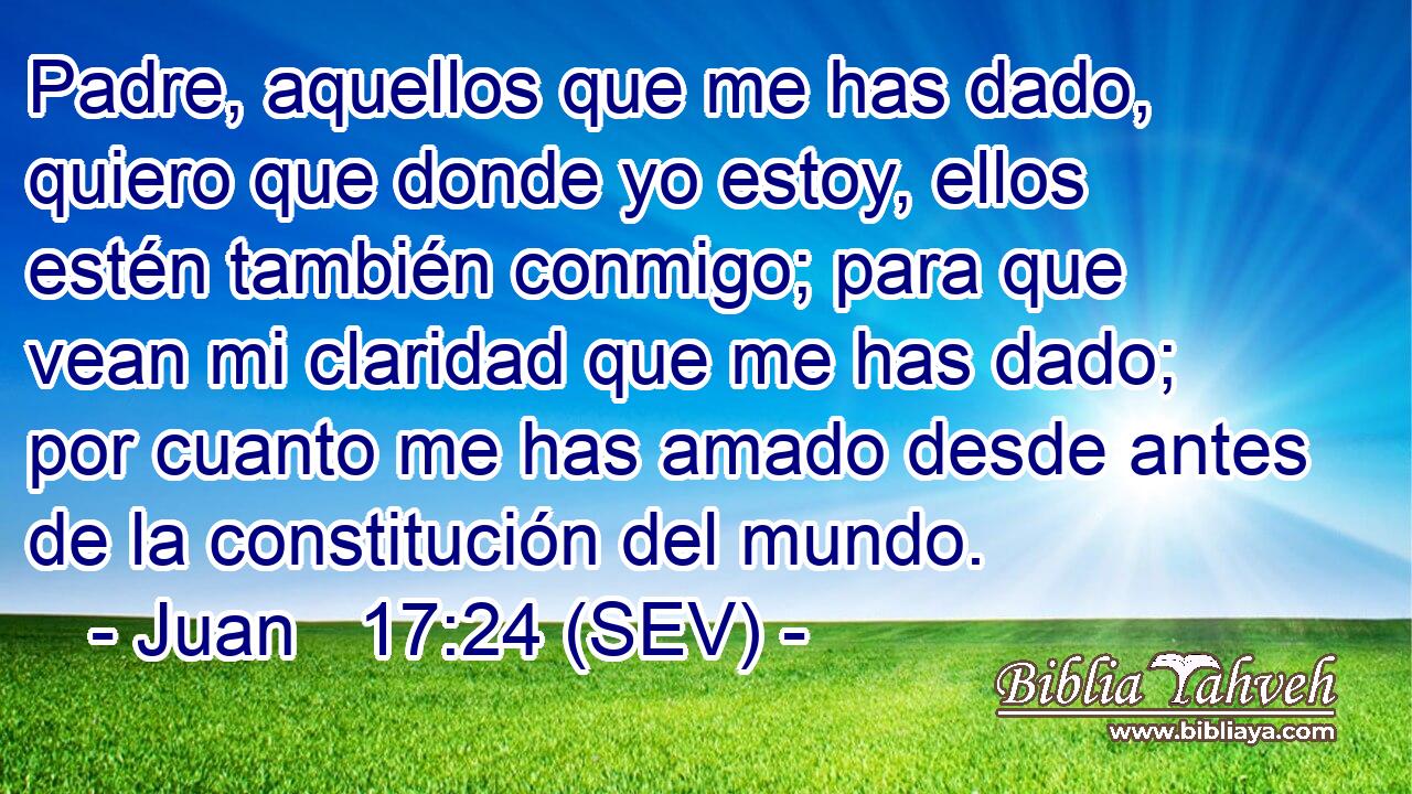 Padre, aquellos que me has dado, quiero que donde yo estoy, ellos estén también conmigo; para que vean mi claridad que me has dado; por cuanto me has amado desde antes de la constitución del mundo.