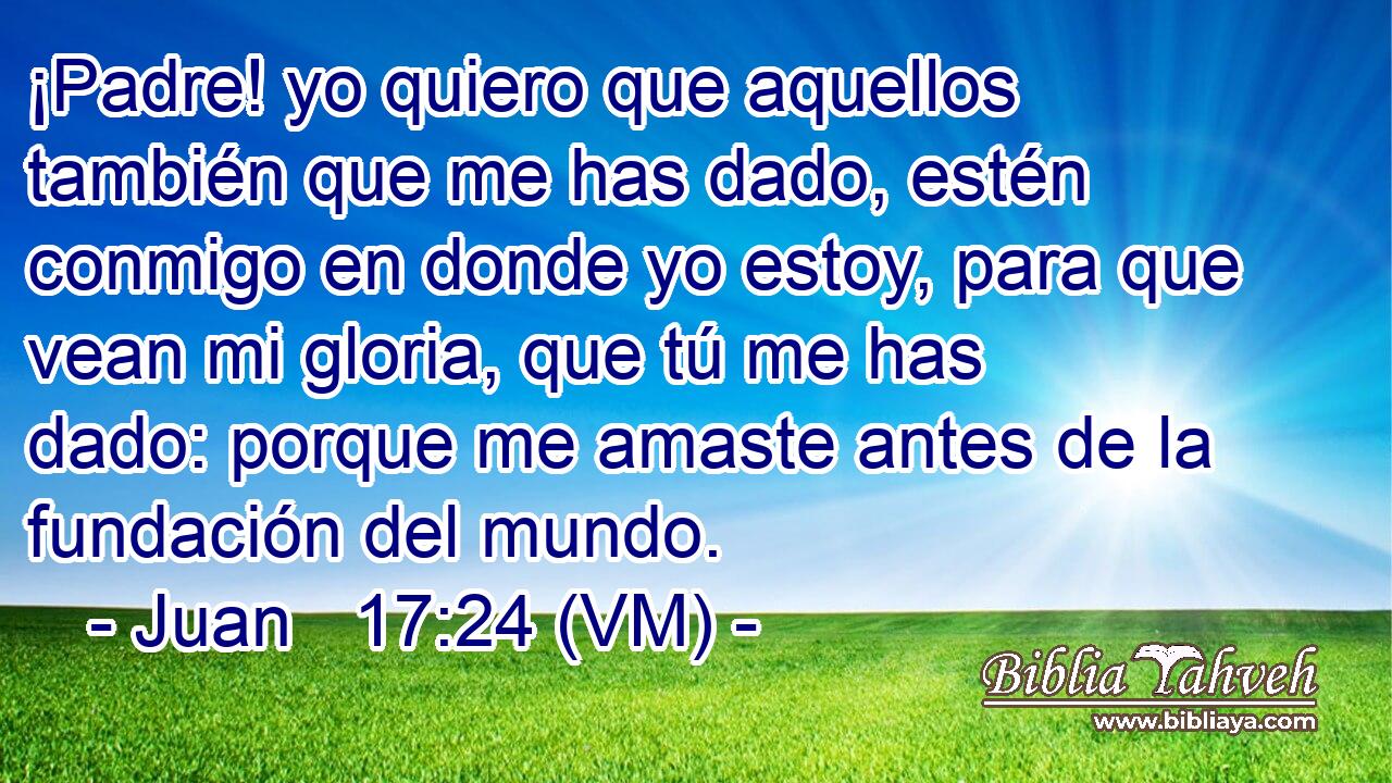  ¡Padre! yo quiero que aquellos también que me has dado, estén conmigo en donde yo estoy, para que vean mi gloria, que tú me has dado: porque me amaste antes de la fundación del mundo. 