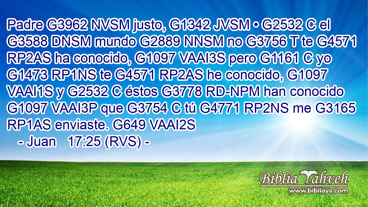 Padre G3962 NVSM justo, G1342 JVSM • G2532 C el G3588 DNSM mundo G2889 NNSM no G3756 T te G4571 RP2AS ha conocido, G1097 VAAI3S pero G1161 C yo G1473 RP1NS te G4571 RP2AS he conocido, G1097 VAAI1S y G2532 C éstos G3778 RD-NPM han conocido G1097 VAAI3P que G3754 C tú G4771 RP2NS me G3165 RP1AS enviaste. G649 VAAI2S 