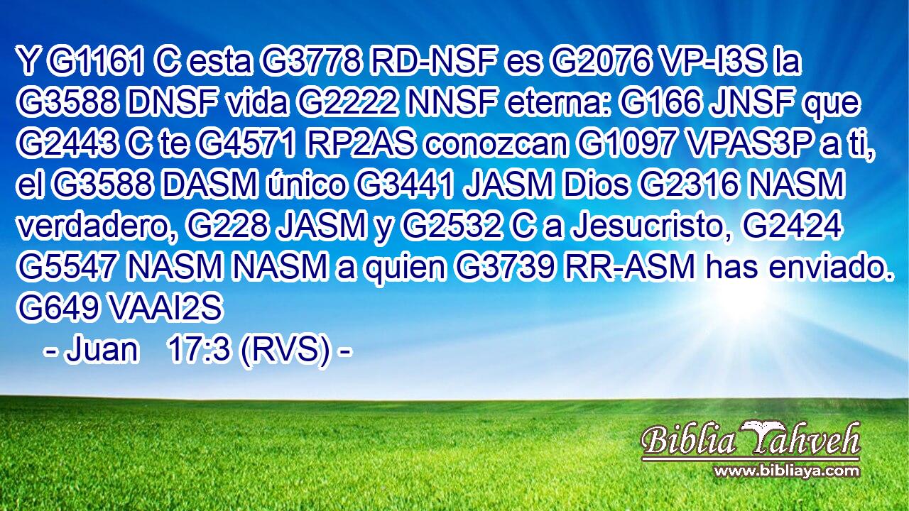Y G1161 C esta G3778 RD-NSF es G2076 VP-I3S la G3588 DNSF vida G2222 NNSF eterna: G166 JNSF que G2443 C te G4571 RP2AS conozcan G1097 VPAS3P a ti, el G3588 DASM único G3441 JASM Dios G2316 NASM verdadero, G228 JASM y G2532 C a Jesucristo, G2424 G5547 NASM NASM a quien G3739 RR-ASM has enviado. G649 VAAI2S 