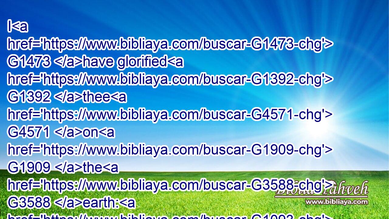 I G1473 have glorified G1392 thee G4571 on G1909 the G3588 earth: G1093 I have finished G5048 the G3588 work G2041 which G3739 thou gavest G1325 me G3427 to G2443 do.G4160