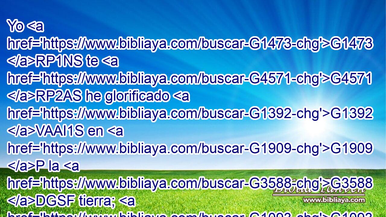 Yo G1473 RP1NS te G4571 RP2AS he glorificado G1392 VAAI1S en G1909 P la G3588 DGSF tierra; G1093 NGSF he acabado G5048 VAAI1S la G3588 DASN obra G2041 NASN que G3739 RR-ASN me G3427 RP1DS diste G1325 VRAI2S que G2443 C hiciese. G4160 VAAS1S 
